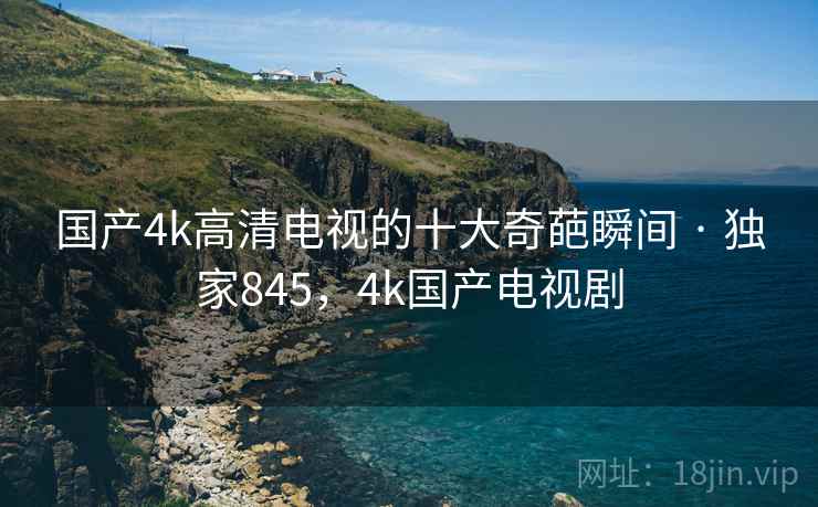 国产4k高清电视的十大奇葩瞬间 · 独家845,4k国产电视剧 国产4k高清电视的十大奇葩瞬间 · 独家845,4k国产电视剧