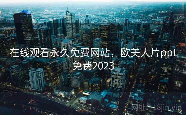 在线观看永久免费网站，欧美大片ppt免费2023