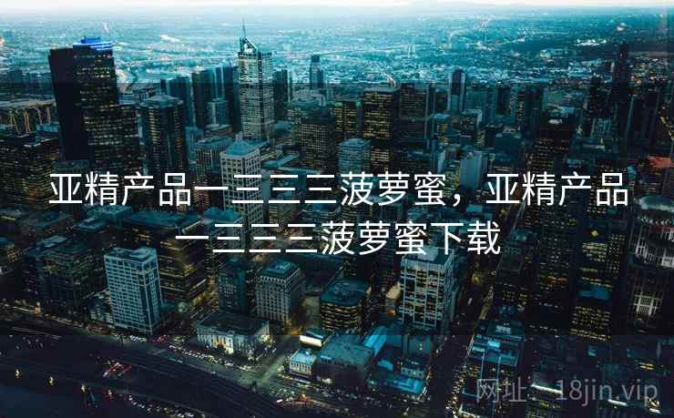 亚精产品一三三三菠萝蜜，亚精产品一三三三菠萝蜜下载