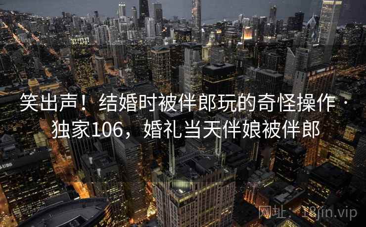 笑出声！结婚时被伴郎玩的奇怪操作 · 独家106，婚礼当天伴娘被伴郎