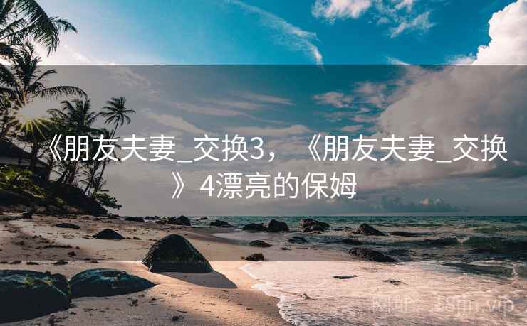 《朋友夫妻_交换3,《朋友夫妻_交换》4漂亮的保姆 《朋友夫妻_交换3,《朋友夫妻_交换》4漂亮的保姆