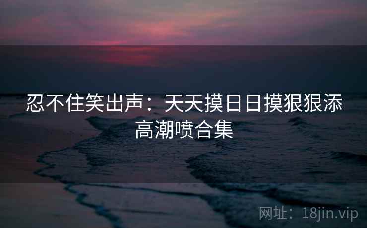 忍不住笑出声:天天摸日日摸狠狠添高潮喷合集 忍不住笑出声:天天摸日日摸狠狠添高潮喷合集