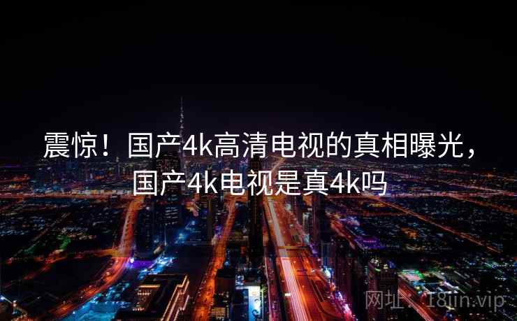 震惊！国产4k高清电视的真相曝光，国产4k电视是真4k吗