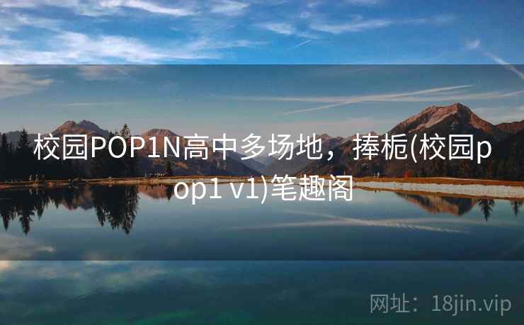校园POP1N高中多场地，捧栀(校园pop1 v1)笔趣阁