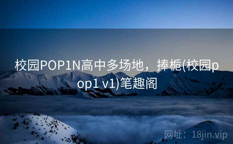 校园POP1N高中多场地，捧栀(校园pop1 v1)笔趣阁