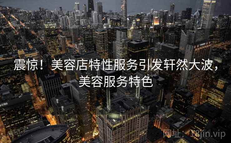 震惊！美容店特性服务引发轩然大波，美容服务特色