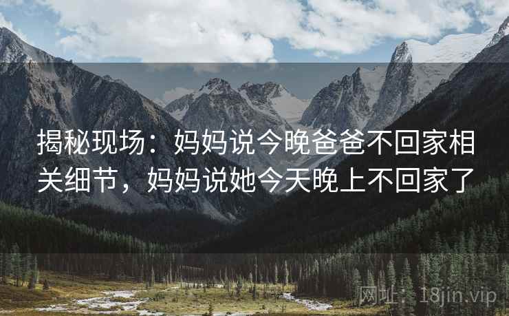 揭秘现场：妈妈说今晚爸爸不回家相关细节，妈妈说她今天晚上不回家了