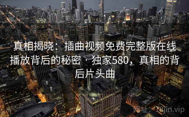 真相揭晓：插曲视频免费完整版在线播放背后的秘密 · 独家580，真相的背后片头曲
