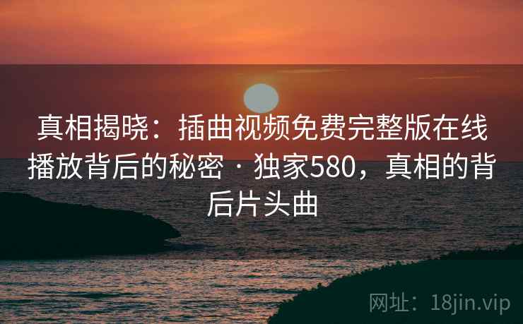 真相揭晓：插曲视频免费完整版在线播放背后的秘密 · 独家580，真相的背后片头曲
