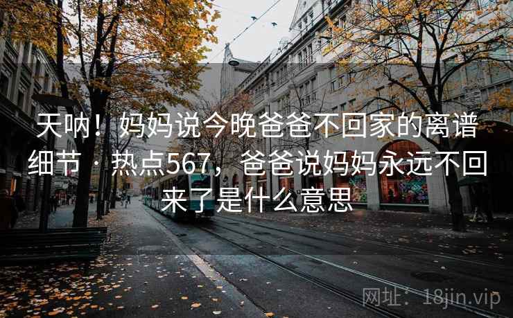 天呐!妈妈说今晚爸爸不回家的离谱细节 · 热点567,爸爸说妈妈永远不回来了是什么意思 天呐!妈妈说今晚爸爸不回家的离谱细节 · 热点567,爸爸说妈妈永远不回来了是什么意思