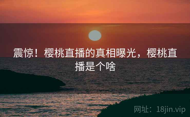 震惊！樱桃直播的真相曝光，樱桃直播是个啥