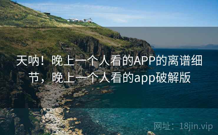 天呐！晚上一个人看的APP的离谱细节，晚上一个人看的app破解版