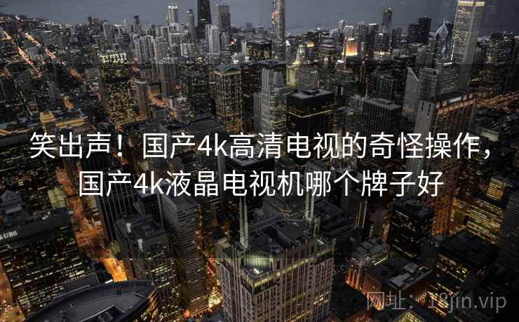 笑出声!国产4k高清电视的奇怪操作,国产4k液晶电视机哪个牌子好 笑出声!国产4k高清电视的奇怪操作,国产4k液晶电视机哪个牌子好