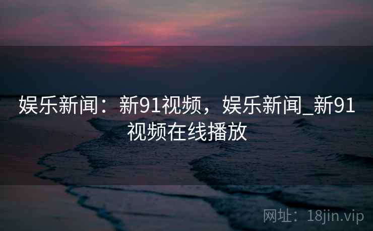 娱乐新闻：新91视频，娱乐新闻_新91视频在线播放