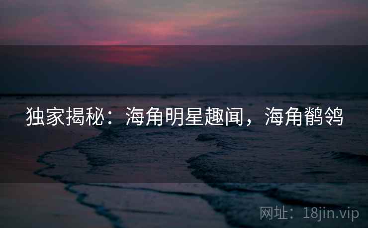 独家揭秘:海角明星趣闻,海角鹡鸰 独家揭秘:海角明星趣闻,海角鹡鸰