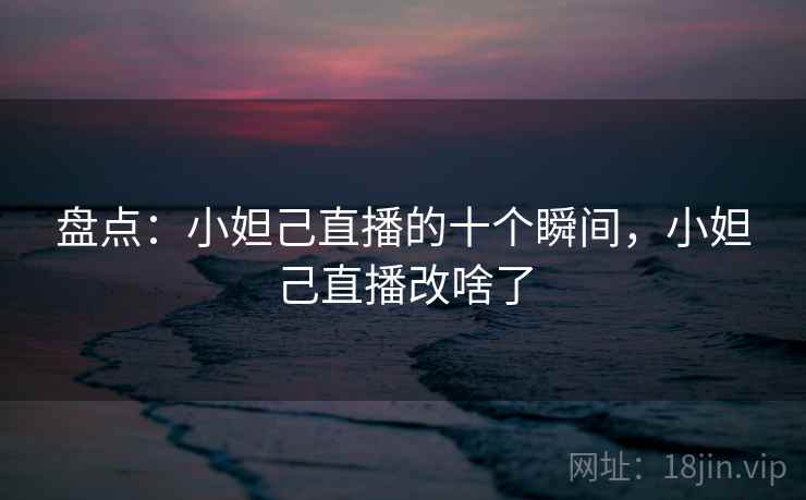 盘点：小妲己直播的十个瞬间，小妲己直播改啥了