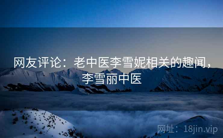 网友评论:老中医李雪妮相关的趣闻,李雪丽中医 网友评论:老中医李雪妮相关的趣闻,李雪丽中医