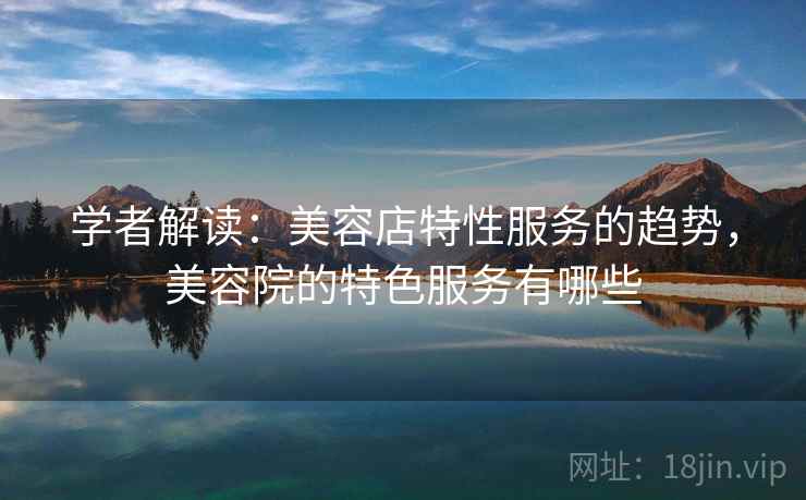 学者解读：美容店特性服务的趋势，美容院的特色服务有哪些