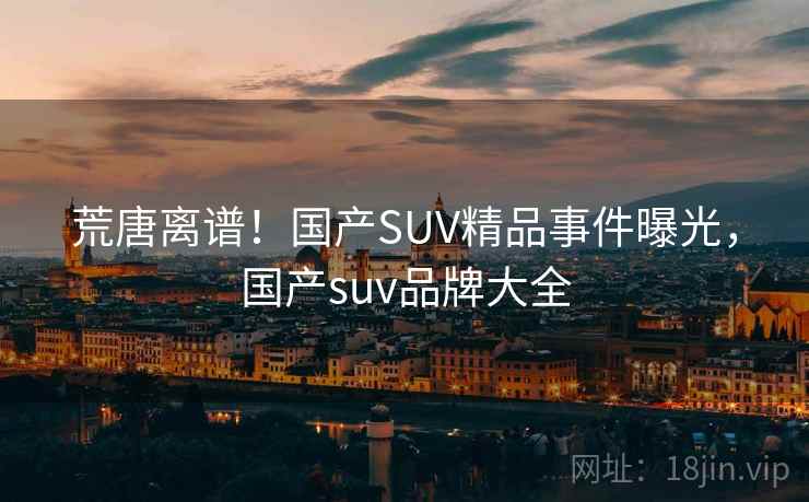 荒唐离谱！国产SUV精品事件曝光，国产suv品牌大全