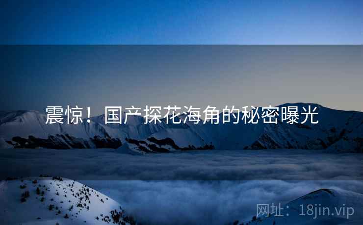 震惊！国产探花海角的秘密曝光
