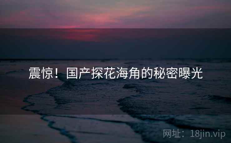 震惊！国产探花海角的秘密曝光
