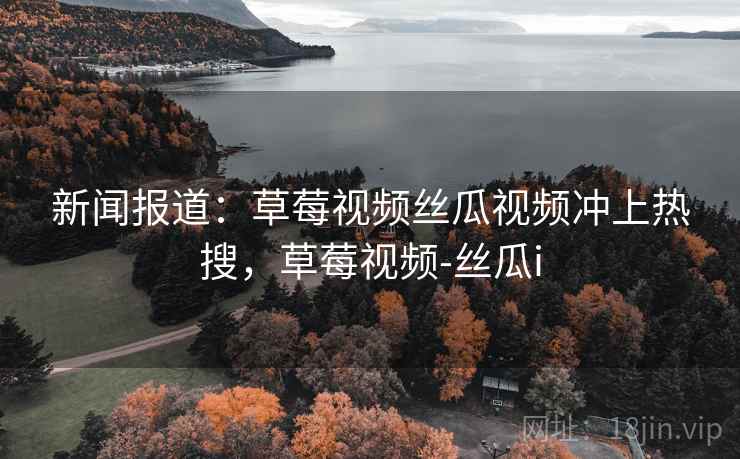 新闻报道：草莓视频丝瓜视频冲上热搜，草莓视频-丝瓜i