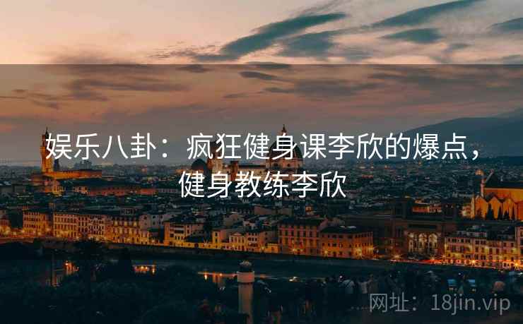 娱乐八卦：疯狂健身课李欣的爆点，健身教练李欣