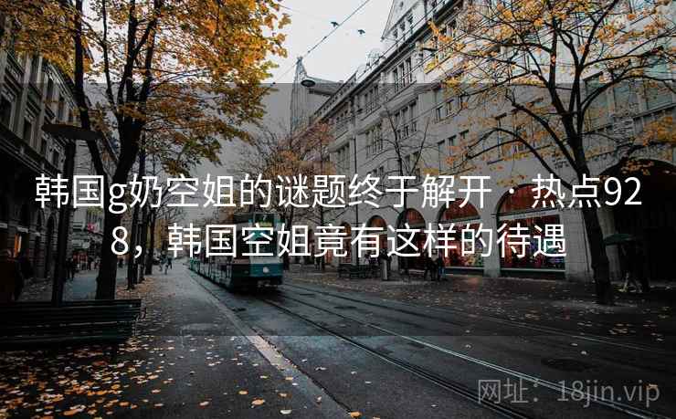 韩国g奶空姐的谜题终于解开 · 热点928，韩国空姐竟有这样的待遇