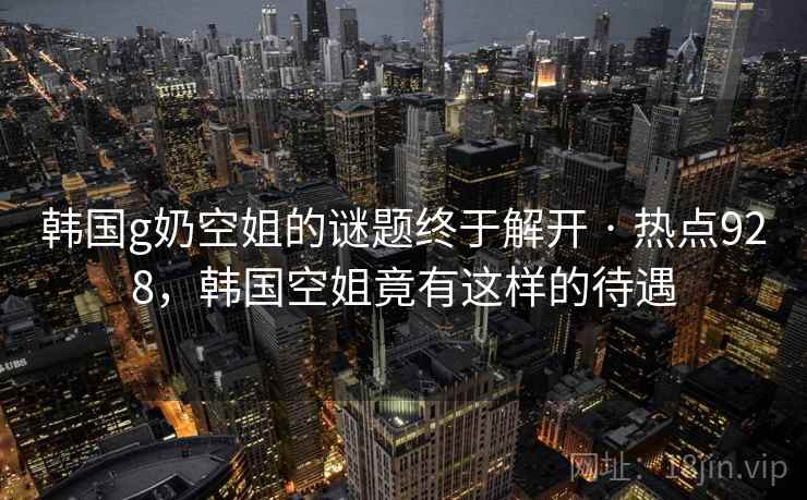 韩国g奶空姐的谜题终于解开 · 热点928，韩国空姐竟有这样的待遇