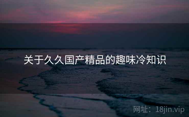 关于久久国产精品的趣味冷知识