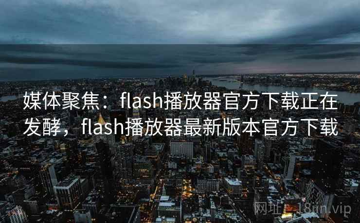 媒体聚焦：flash播放器官方下载正在发酵，flash播放器最新版本官方下载