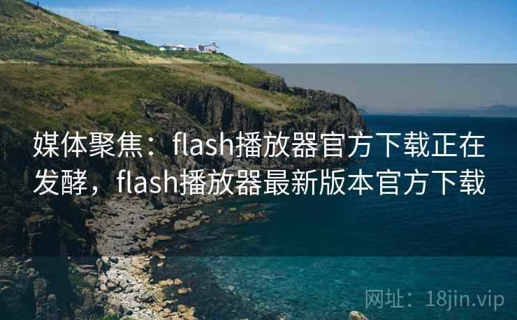 媒体聚焦：flash播放器官方下载正在发酵，flash播放器最新版本官方下载