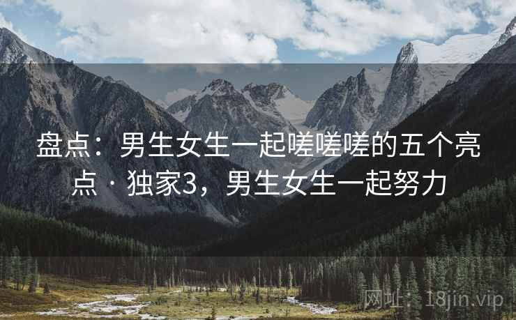 盘点：男生女生一起嗟嗟嗟的五个亮点 · 独家3，男生女生一起努力