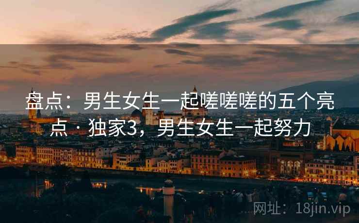 盘点：男生女生一起嗟嗟嗟的五个亮点 · 独家3，男生女生一起努力