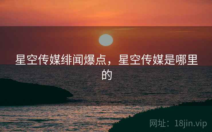 星空传媒绯闻爆点，星空传媒是哪里的