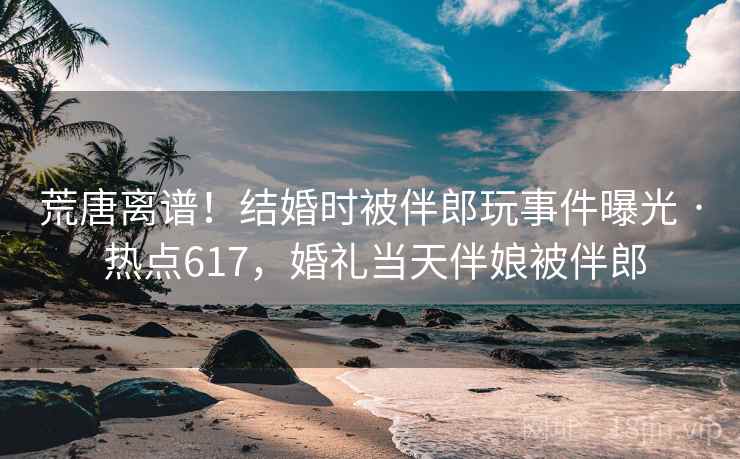 荒唐离谱！结婚时被伴郎玩事件曝光 · 热点617，婚礼当天伴娘被伴郎