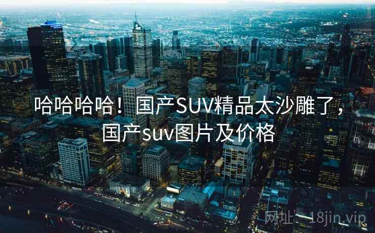 哈哈哈哈！国产SUV精品太沙雕了，国产suv图片及价格