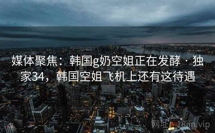 媒体聚焦：韩国g奶空姐正在发酵 · 独家34，韩国空姐飞机上还有这待遇