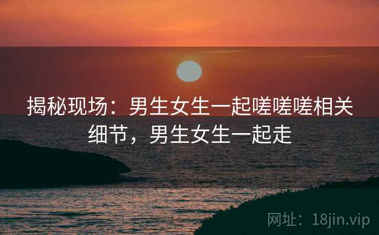 揭秘现场：男生女生一起嗟嗟嗟相关细节，男生女生一起走