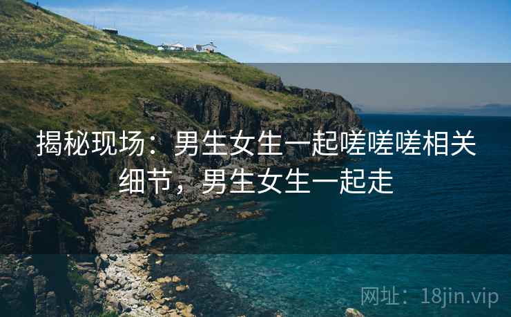 揭秘现场：男生女生一起嗟嗟嗟相关细节，男生女生一起走