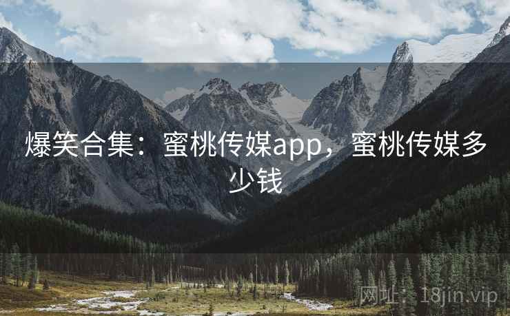 爆笑合集：蜜桃传媒app，蜜桃传媒多少钱
